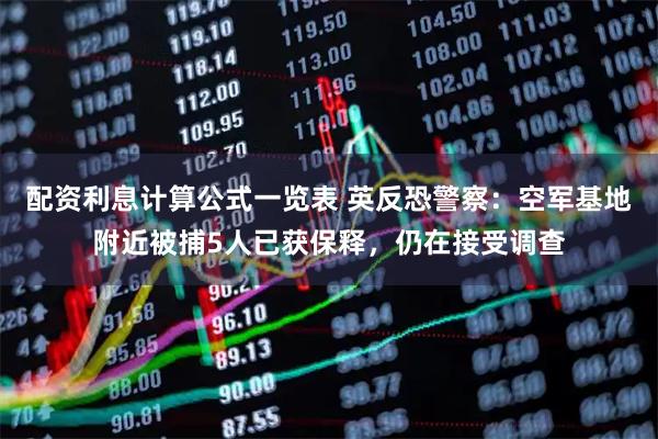 配资利息计算公式一览表 英反恐警察：空军基地附近被捕5人已获保释，仍在接受调查