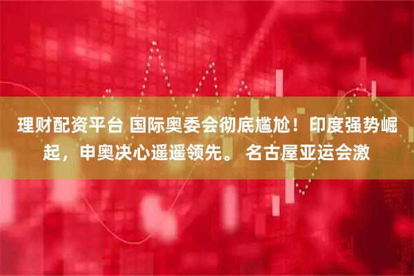 理财配资平台 国际奥委会彻底尴尬！印度强势崛起，申奥决心遥遥领先。 名古屋亚运会激