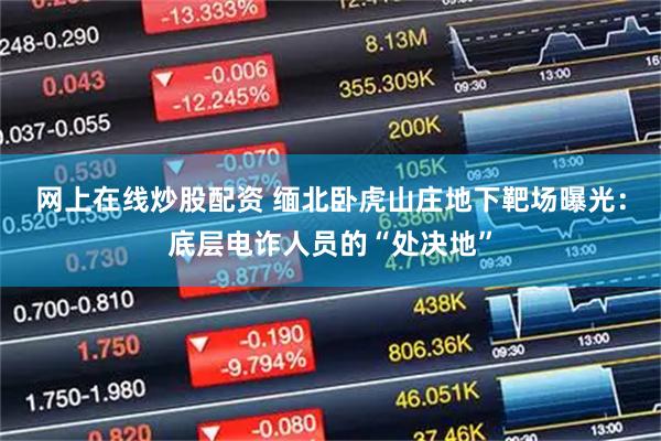 网上在线炒股配资 缅北卧虎山庄地下靶场曝光：底层电诈人员的“处决地”