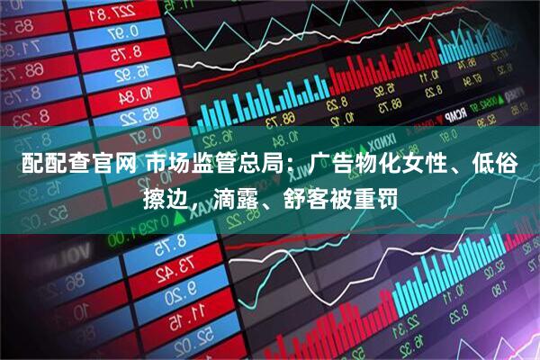 配配查官网 市场监管总局：广告物化女性、低俗擦边，滴露、舒客被重罚