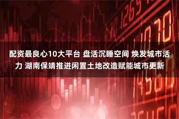 配资最良心10大平台 盘活沉睡空间 焕发城市活力 湖南保靖推进闲置土地改造赋能城市更新
